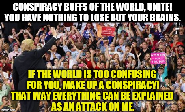 "Remember, I'm always the REAL victim. Not you, not anybody else, not the dead or dying, ME!!!" | CONSPIRACY BUFFS OF THE WORLD, UNITE! YOU HAVE NOTHING TO LOSE BUT YOUR BRAINS. IF THE WORLD IS TOO CONFUSING 
FOR YOU, MAKE UP A CONSPIRACY!
THAT WAY EVERYTHING CAN BE EXPLAINED 
AS AN ATTACK ON ME. | image tagged in trump,conspiracy,victim,weakness,snowflake,loser | made w/ Imgflip meme maker