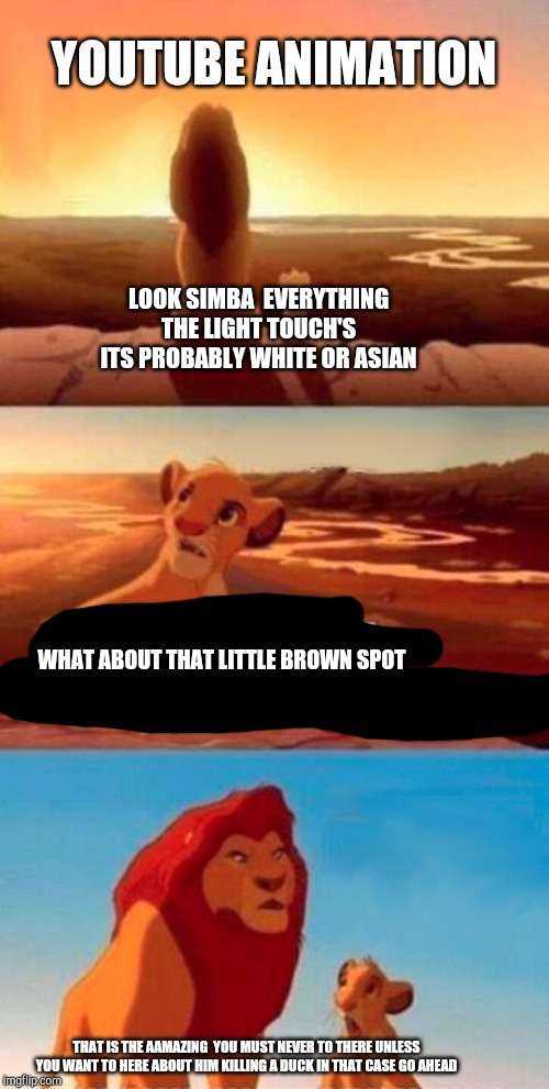 Simba Shadowy Place | YOUTUBE ANIMATION; LOOK SIMBA  EVERYTHING THE LIGHT TOUCH'S ITS PROBABLY WHITE OR ASIAN; WHAT ABOUT THAT LITTLE BROWN SPOT; THAT IS THE AAMAZING  YOU MUST NEVER TO THERE UNLESS YOU WANT TO HERE ABOUT HIM KILLING A DUCK IN THAT CASE GO AHEAD | image tagged in memes,simba shadowy place | made w/ Imgflip meme maker