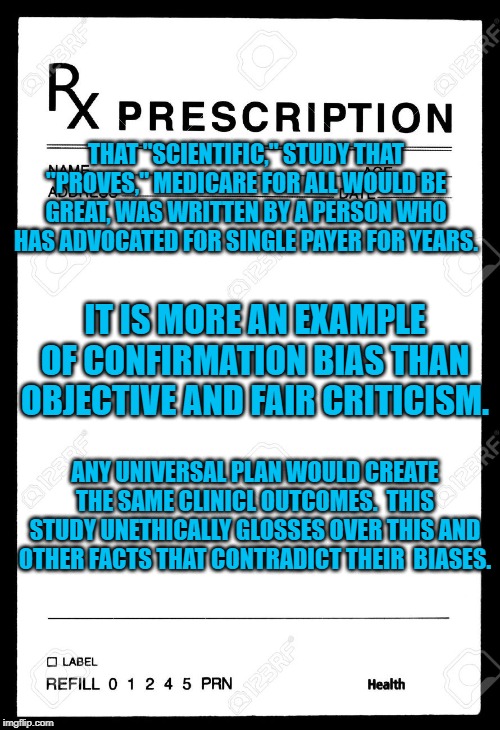 Rx | THAT "SCIENTIFIC," STUDY THAT "PROVES," MEDICARE FOR ALL WOULD BE GREAT, WAS WRITTEN BY A PERSON WHO HAS ADVOCATED FOR SINGLE PAYER FOR YEARS. IT IS MORE AN EXAMPLE OF CONFIRMATION BIAS THAN OBJECTIVE AND FAIR CRITICISM. ANY UNIVERSAL PLAN WOULD CREATE THE SAME CLINICL OUTCOMES.  THIS STUDY UNETHICALLY GLOSSES OVER THIS AND OTHER FACTS THAT CONTRADICT THEIR  BIASES. | image tagged in rx | made w/ Imgflip meme maker