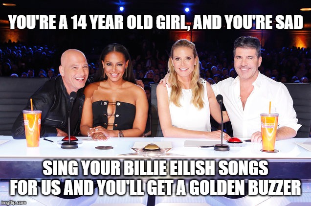 America's Got Talent judges | YOU'RE A 14 YEAR OLD GIRL, AND YOU'RE SAD SING YOUR BILLIE EILISH SONGS FOR US AND YOU'LL GET A GOLDEN BUZZER | image tagged in america's got talent judges | made w/ Imgflip meme maker