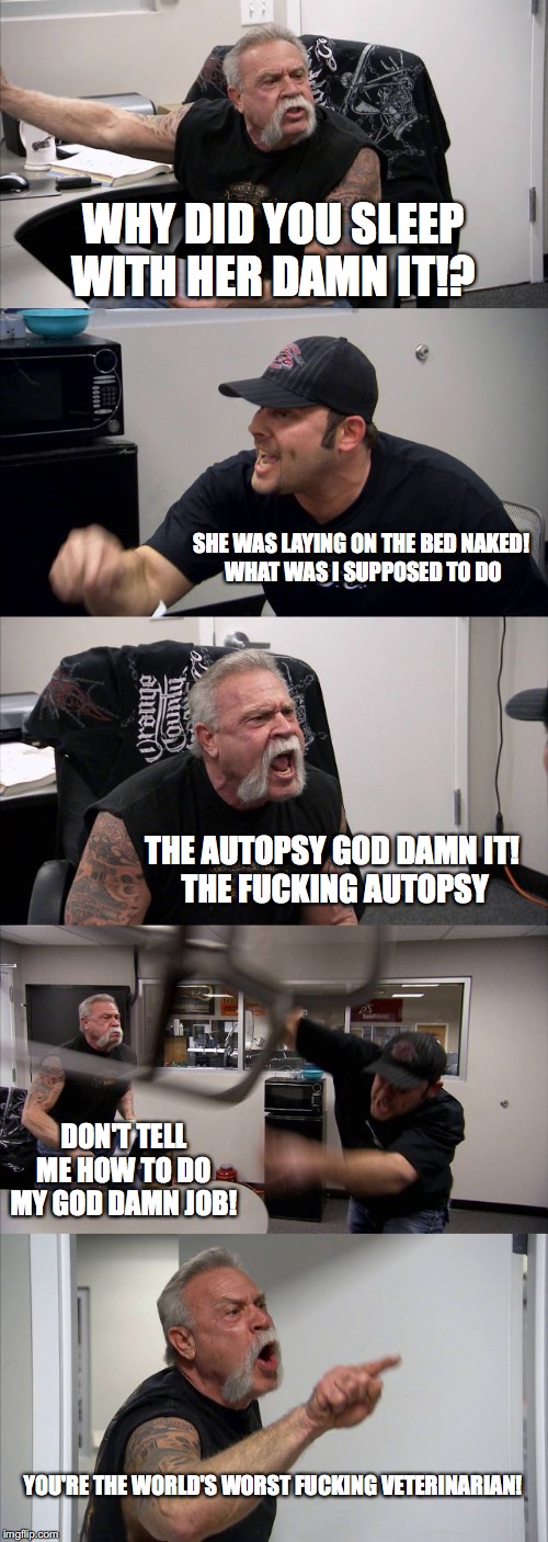 American Chopper Argument Meme |  WHY DID YOU SLEEP WITH HER DAMN IT!? SHE WAS LAYING ON THE BED NAKED!  WHAT WAS I SUPPOSED TO DO; THE AUTOPSY GOD DAMN IT!  THE FUCKING AUTOPSY; DON'T TELL ME HOW TO DO MY GOD DAMN JOB! YOU'RE THE WORLD'S WORST FUCKING VETERINARIAN! | image tagged in memes,american chopper argument | made w/ Imgflip meme maker