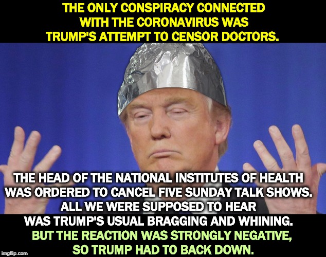 Trump tin foil hat science | THE ONLY CONSPIRACY CONNECTED WITH THE CORONAVIRUS WAS TRUMP'S ATTEMPT TO CENSOR DOCTORS. THE HEAD OF THE NATIONAL INSTITUTES OF HEALTH 
WAS ORDERED TO CANCEL FIVE SUNDAY TALK SHOWS. 
ALL WE WERE SUPPOSED TO HEAR 
WAS TRUMP'S USUAL BRAGGING AND WHINING. BUT THE REACTION WAS STRONGLY NEGATIVE, 
SO TRUMP HAD TO BACK DOWN. | image tagged in trump tin foil hat science,trump,doctors,cover up,coronavirus,lies | made w/ Imgflip meme maker