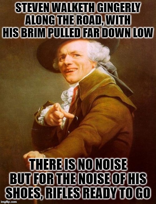Joseph Ducreux Meme | STEVEN WALKETH GINGERLY ALONG THE ROAD, WITH HIS BRIM PULLED FAR DOWN LOW; THERE IS NO NOISE BUT FOR THE NOISE OF HIS SHOES, RIFLES READY TO GO | image tagged in memes,joseph ducreux | made w/ Imgflip meme maker