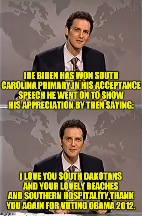 WEEKEND UPDATE WITH NORM | JOE BIDEN HAS WON SOUTH CAROLINA PRIMARY,IN HIS ACCEPTANCE SPEECH HE WENT ON TO SHOW HIS APPRECIATION BY THEN SAYING:; I LOVE YOU SOUTH DAKOTANS AND YOUR LOVELY BEACHES AND SOUTHERN HOSPITALITY,THANK YOU AGAIN FOR VOTING OBAMA 2012. | image tagged in weekend update with norm,joe biden,south carolina,democrat party,democrats,political meme | made w/ Imgflip meme maker
