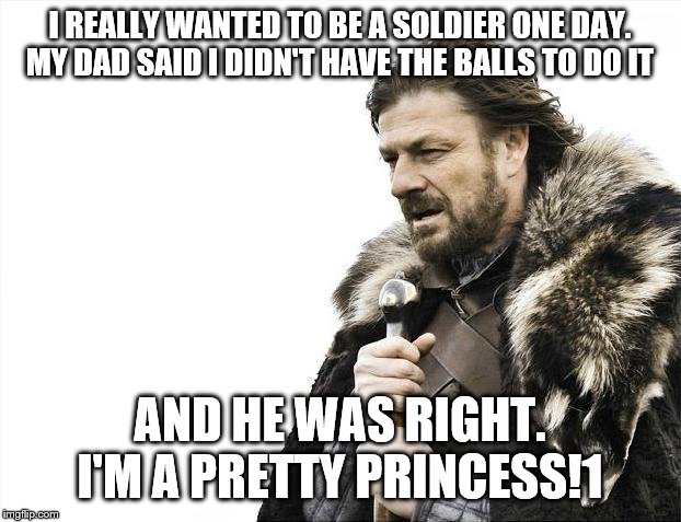 Brace Yourselves X is Coming | I REALLY WANTED TO BE A SOLDIER ONE DAY. MY DAD SAID I DIDN'T HAVE THE BALLS TO DO IT; AND HE WAS RIGHT. I'M A PRETTY PRINCESS!1 | image tagged in memes,brace yourselves x is coming | made w/ Imgflip meme maker