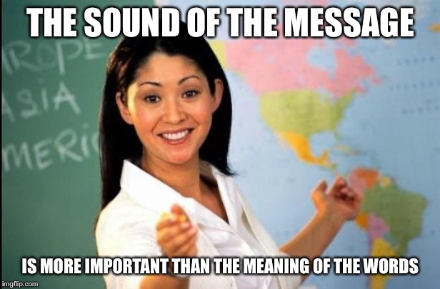 Unhelpful teacher | THE SOUND OF THE MESSAGE IS MORE IMPORTANT THAN THE MEANING OF THE WORDS | image tagged in unhelpful teacher | made w/ Imgflip meme maker