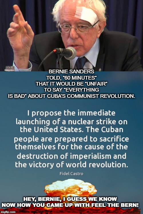 Feel the Bern! | BERNIE SANDERS TOLD, “60 MINUTES” THAT IT WOULD BE “UNFAIR” TO SAY “EVERYTHING IS BAD” ABOUT CUBA’S COMMUNIST REVOLUTION. HEY, BERNIE, I GUESS WE KNOW NOW HOW YOU CAME UP WITH FEEL THE BERN! | image tagged in castro,bernie | made w/ Imgflip meme maker