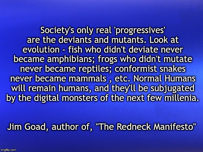Blue Matte | Society's only real 'progressives' are the deviants and mutants. Look at evolution - fish who didn't deviate never became amphibians; frogs who didn't mutate never became reptiles; conformist snakes never became mammals , etc. Normal Humans will remain humans, and they'll be subjugated by the digital monsters of the next few millenia. Jim Goad, author of, "The Redneck Manifesto" | image tagged in blue matte | made w/ Imgflip meme maker