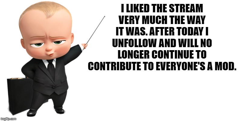 boss baby make a statement | I LIKED THE STREAM VERY MUCH THE WAY IT WAS. AFTER TODAY I UNFOLLOW AND WILL NO LONGER CONTINUE TO CONTRIBUTE TO EVERYONE'S A MOD. | image tagged in boss baby make a statement | made w/ Imgflip meme maker