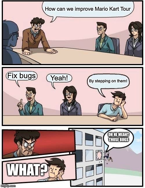 Boardroom Meeting Suggestion Meme | How can we improve Mario Kart Tour; Fix bugs; Yeah! By stepping on them! OH HE MEANT THOSE BUGS; WHAT? | image tagged in memes,boardroom meeting suggestion | made w/ Imgflip meme maker