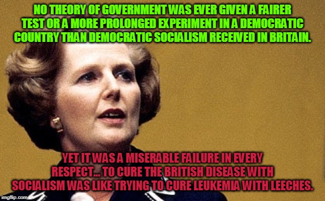 Margaret Thatcher Powerful Lady | NO THEORY OF GOVERNMENT WAS EVER GIVEN A FAIRER TEST OR A MORE PROLONGED EXPERIMENT IN A DEMOCRATIC COUNTRY THAN DEMOCRATIC SOCIALISM RECEIVED IN BRITAIN. YET IT WAS A MISERABLE FAILURE IN EVERY RESPECT... TO CURE THE BRITISH DISEASE WITH SOCIALISM WAS LIKE TRYING TO CURE LEUKEMIA WITH LEECHES. | image tagged in margaret thatcher powerful lady | made w/ Imgflip meme maker