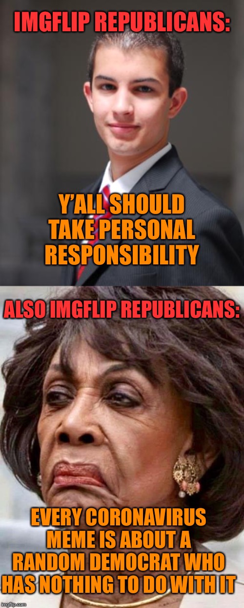 Everyone ought to take responsibility! (except Trump ofc) | IMGFLIP REPUBLICANS:; Y’ALL SHOULD TAKE PERSONAL
RESPONSIBILITY; ALSO IMGFLIP REPUBLICANS:; EVERY CORONAVIRUS MEME IS ABOUT A RANDOM DEMOCRAT WHO HAS NOTHING TO DO WITH IT | image tagged in college conservative,maxine waters,conservative hypocrisy,conservative logic,coronavirus,corona virus | made w/ Imgflip meme maker
