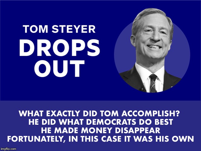 Bye Tom!  He blew over $260 million on his failed campaign.  At least he helped the economy... | WHAT EXACTLY DID TOM ACCOMPLISH? 
HE DID WHAT DEMOCRATS DO BEST
HE MADE MONEY DISAPPEAR
FORTUNATELY, IN THIS CASE IT WAS HIS OWN | image tagged in steyer | made w/ Imgflip meme maker