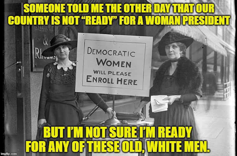 21st Century Suffragettes | SOMEONE TOLD ME THE OTHER DAY THAT OUR COUNTRY IS NOT “READY” FOR A WOMAN PRESIDENT; BUT I’M NOT SURE I’M READY FOR ANY OF THESE OLD, WHITE MEN. | image tagged in women,vote,2020 elections,democratic party,sexism | made w/ Imgflip meme maker