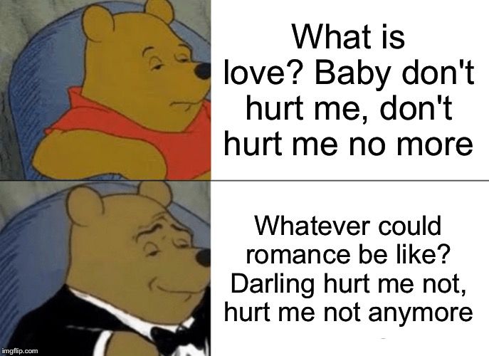 Tuxedo Winnie The Pooh | What is love? Baby don't hurt me, don't hurt me no more; Whatever could romance be like? Darling hurt me not, hurt me not anymore | image tagged in memes,tuxedo winnie the pooh,haddaway | made w/ Imgflip meme maker