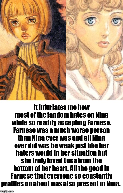 In defense of Nina from Berserk | It infuriates me how most of the fandom hates on Nina while so readily accepting Farnese. Farnese was a much worse person than Nina ever was and all Nina ever did was be weak just like her haters would in her situation but she truly loved Luca from the bottom of her heart. All the good in Farnese that everyone so constantly prattles on about was also present in Nina. | image tagged in berserk,manga,waifu,fight me | made w/ Imgflip meme maker