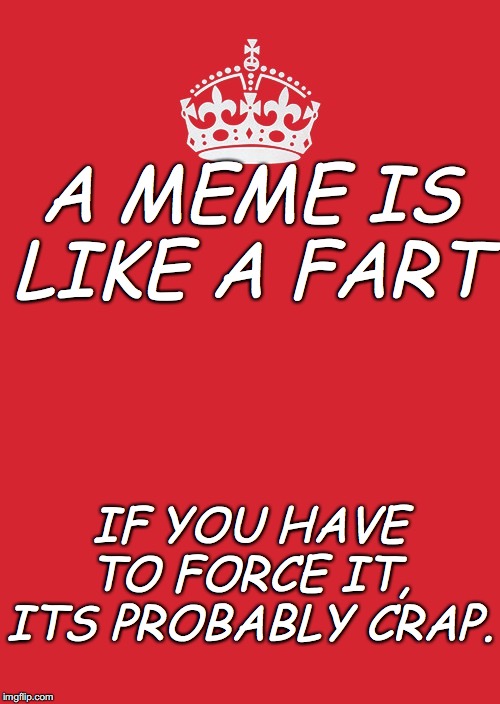 Keep Calm And Carry On Red Meme | A MEME IS LIKE A FART; IF YOU HAVE TO FORCE IT, ITS PROBABLY CRAP. | image tagged in memes,keep calm and carry on red | made w/ Imgflip meme maker