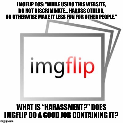 Too many are leaving ImgFlip or considering doing so due to negativity. What is “harassment?” | IMGFLIP TOS: “WHILE USING THIS WEBSITE, DO NOT DISCRIMINATE... HARASS OTHERS, OR OTHERWISE MAKE IT LESS FUN FOR OTHER PEOPLE.”; WHAT IS “HARASSMENT?” DOES IMGFLIP DO A GOOD JOB CONTAINING IT? | image tagged in imgflip,trolling,internet trolls,harassment,imgflip trolls,imgflip mods | made w/ Imgflip meme maker
