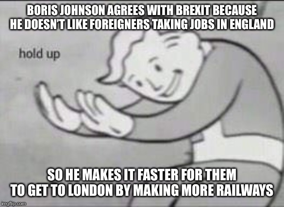 Fallout Hold Up | BORIS JOHNSON AGREES WITH BREXIT BECAUSE HE DOESN’T LIKE FOREIGNERS TAKING JOBS IN ENGLAND; SO HE MAKES IT FASTER FOR THEM TO GET TO LONDON BY MAKING MORE 🚃 | image tagged in fallout hold up | made w/ Imgflip meme maker