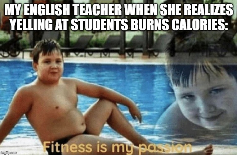 Fitness is my passion | MY ENGLISH TEACHER WHEN SHE REALIZES YELLING AT STUDENTS BURNS CALORIES: | image tagged in fitness is my passion | made w/ Imgflip meme maker