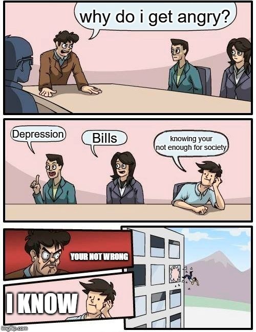 Boardroom Meeting Suggestion | why do i get angry? Depression; BiIls; knowing your not enough for society; YOUR NOT WRONG; I KNOW | image tagged in memes,boardroom meeting suggestion | made w/ Imgflip meme maker