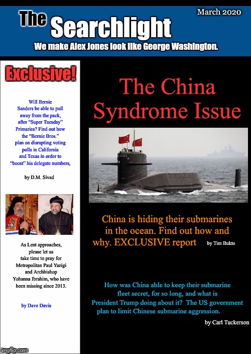 New blank Searchlight cover | March 2020; The China Syndrome Issue; Will Bernie Sanders be able to pull away from the pack, after “Super Tuesday” Primaries? Find out how the “Bernie Bros.” plan on disrupting voting polls in California and Texas in order to “boost” his delegate numbers, by D.M. Sivad; China is hiding their submarines in the ocean. Find out how and why. EXCLUSIVE report; As Lent approaches, please let us take time to pray for Metropolitan Paul Yazigi and Archbishop Yohanna Ibrahim, who have been missing since 2013. by Tim Bukto; How was China able to keep their submarine fleet secret, for so long, and what is President Trump doing about it?  The US government plan to limit Chinese submarine aggression. by Dave Davis; by Carl Tuckerson | image tagged in new blank searchlight cover,chinese submarines | made w/ Imgflip meme maker