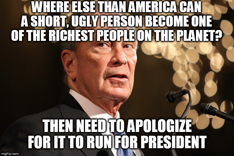 Michael Bloomberg | WHERE ELSE THAN AMERICA CAN A SHORT, UGLY PERSON BECOME ONE OF THE RICHEST PEOPLE ON THE PLANET? THEN NEED TO APOLOGIZE FOR IT TO RUN FOR PRESIDENT | image tagged in michael bloomberg | made w/ Imgflip meme maker