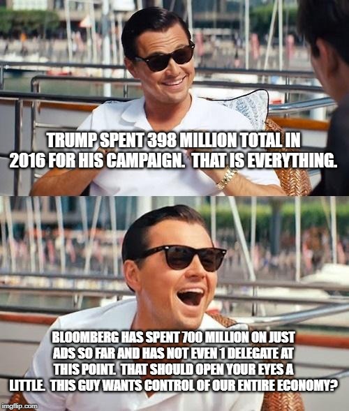 Leonardo Dicaprio Wolf Of Wall Street | TRUMP SPENT 398 MILLION TOTAL IN 2016 FOR HIS CAMPAIGN.  THAT IS EVERYTHING. BLOOMBERG HAS SPENT 700 MILLION ON JUST ADS SO FAR AND HAS NOT EVEN 1 DELEGATE AT THIS POINT.  THAT SHOULD OPEN YOUR EYES A LITTLE.  THIS GUY WANTS CONTROL OF OUR ENTIRE ECONOMY? | image tagged in memes,leonardo dicaprio wolf of wall street | made w/ Imgflip meme maker