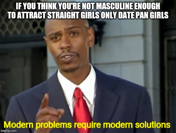 Modern Problems require modern solutions | IF YOU THINK YOU'RE NOT MASCULINE ENOUGH TO ATTRACT STRAIGHT GIRLS ONLY DATE PAN GIRLS | image tagged in modern problems require modern solutions | made w/ Imgflip meme maker