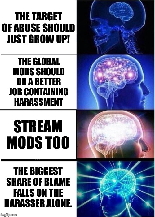 A four-pronged approach to dealing with the problem of harassment. A lot of folks seem stuck on panel #1. | THE TARGET OF ABUSE SHOULD JUST GROW UP! THE GLOBAL MODS SHOULD DO A BETTER JOB CONTAINING HARASSMENT; STREAM MODS TOO; THE BIGGEST SHARE OF BLAME FALLS ON THE HARASSER ALONE. | image tagged in memes,expanding brain,imgflip trolls,harassment,trolling,imgflip mods | made w/ Imgflip meme maker