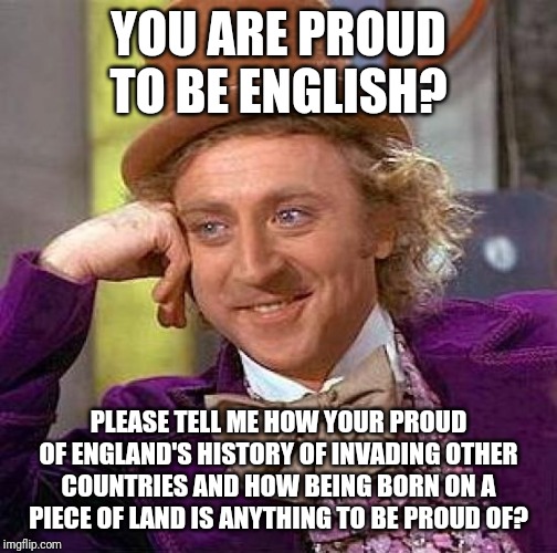 Offend a patriot | YOU ARE PROUD TO BE ENGLISH? PLEASE TELL ME HOW YOUR PROUD OF ENGLAND'S HISTORY OF INVADING OTHER COUNTRIES AND HOW BEING BORN ON A PIECE OF LAND IS ANYTHING TO BE PROUD OF? | image tagged in memes,creepy condescending wonka,political meme | made w/ Imgflip meme maker