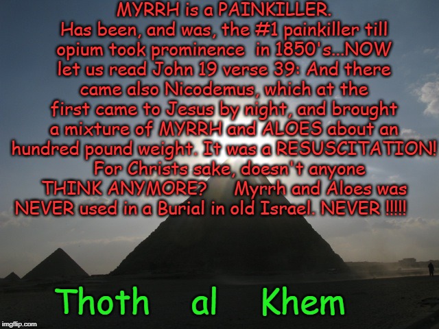 Thoth al Khem | MYRRH is a PAINKILLER. Has been, and was, the #1 painkiller till opium took prominence  in 1850's...NOW let us read John 19 verse 39: And there came also Nicodemus, which at the first came to Jesus by night, and brought a mixture of MYRRH and ALOES about an hundred pound weight. It was a RESUSCITATION!   For Christs sake, doesn't anyone THINK ANYMORE?     Myrrh and Aloes was NEVER used in a Burial in old Israel. NEVER !!!!! Thoth    al    Khem | image tagged in thoth al khem | made w/ Imgflip meme maker