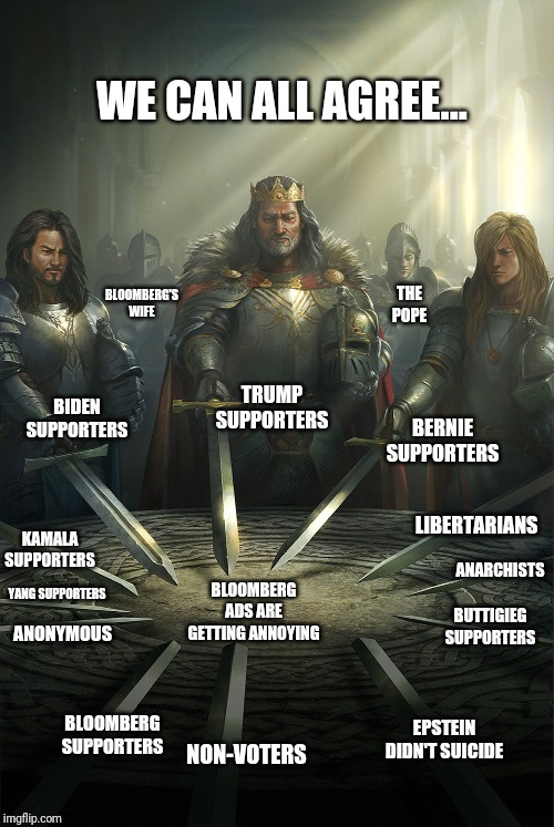 Swords united |  WE CAN ALL AGREE... BLOOMBERG'S WIFE; THE POPE; BERNIE SUPPORTERS; BIDEN SUPPORTERS; TRUMP SUPPORTERS; LIBERTARIANS; KAMALA SUPPORTERS; ANARCHISTS; BLOOMBERG ADS ARE GETTING ANNOYING; YANG SUPPORTERS; BUTTIGIEG SUPPORTERS; ANONYMOUS; BLOOMBERG SUPPORTERS; EPSTEIN DIDN'T SUICIDE; NON-VOTERS | image tagged in swords united | made w/ Imgflip meme maker