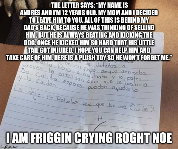 THE LETTER SAYS: “MY NAME IS ANDRÉS AND I’M 12 YEARS OLD. MY MOM AND I DECIDED TO LEAVE HIM TO YOU. ALL OF THIS IS BEHIND MY DAD’S BACK, BECAUSE HE WAS THINKING OF SELLING HIM. BUT HE IS ALWAYS BEATING AND KICKING THE DOG. ONCE HE KICKED HIM SO HARD THAT HIS LITTLE TAIL GOT INJURED. I HOPE YOU CAN HELP HIM AND TAKE CARE OF HIM. HERE IS A PLUSH TOY SO HE WON’T FORGET ME.”; I AM FRIGGIN CRYING ROGHT NOE | made w/ Imgflip meme maker