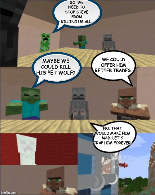 Minecraft boardroom meeting | SO, WE NEED TO STOP STEVE FROM KILLING US ALL. MAYBE WE COULD KILL HIS PET WOLF? WE COULD OFFER HIM BETTER TRADES. NO, THAT WOULD MAKE HIM MAD. LET'S TRAP HIM FOREVER! | image tagged in minecraft boardroom meeting | made w/ Imgflip meme maker