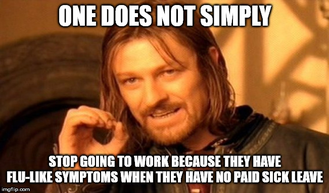 When asked, "Why don't you stay home if you have flu-like symptoms?", service workers with no sick leave be like | ONE DOES NOT SIMPLY; STOP GOING TO WORK BECAUSE THEY HAVE FLU-LIKE SYMPTOMS WHEN THEY HAVE NO PAID SICK LEAVE | image tagged in memes,one does not simply,corona virus | made w/ Imgflip meme maker