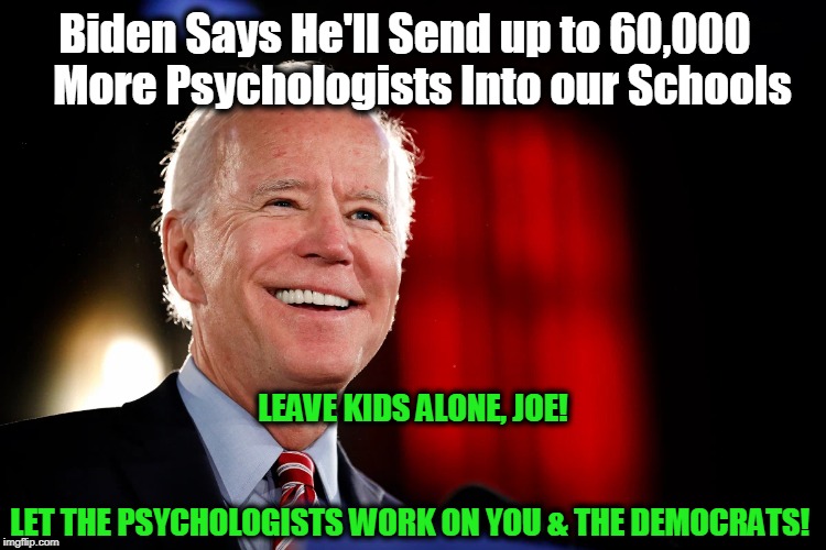 Quit sniffing the kids. The mental illness rests with Joe & the Dems! | Biden Says He'll Send up to 60,000     More Psychologists Into our Schools; LEAVE KIDS ALONE, JOE!
                                          LET THE PSYCHOLOGISTS WORK ON YOU & THE DEMOCRATS! | image tagged in politics,political,political meme,politicians,politics lol,political humor | made w/ Imgflip meme maker