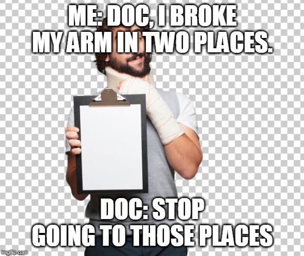 Broken in Two Places | ME: DOC, I BROKE MY ARM IN TWO PLACES. DOC: STOP GOING TO THOSE PLACES | image tagged in puns,broken leg,emergency,humor,thug life | made w/ Imgflip meme maker