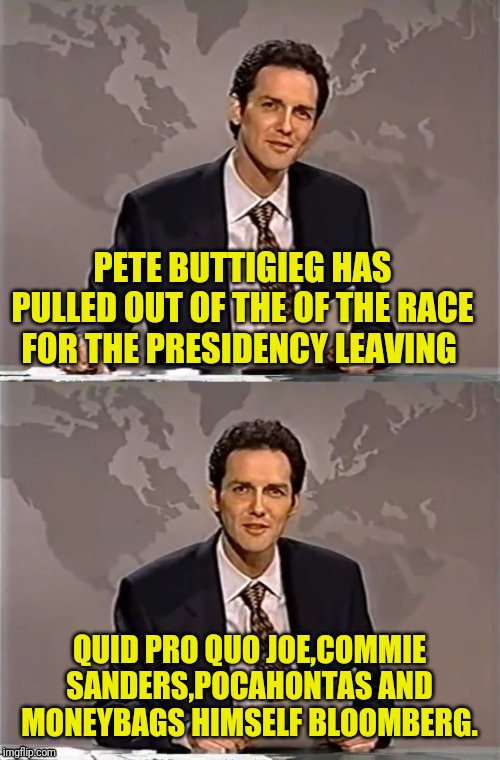 WEEKEND UPDATE WITH NORM | PETE BUTTIGIEG HAS PULLED OUT OF THE OF THE RACE FOR THE PRESIDENCY LEAVING; QUID PRO QUO JOE,COMMIE SANDERS,POCAHONTAS AND MONEYBAGS HIMSELF BLOOMBERG. | image tagged in weekend update with norm,pete buttigeig,democratic party,election 2020,political meme | made w/ Imgflip meme maker