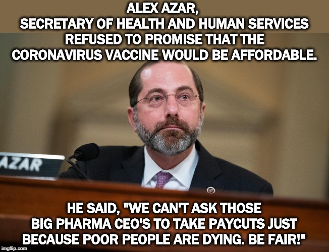 One health care program for the rich, another for you and me. Just the way Trump likes it. | ALEX AZAR, 
SECRETARY OF HEALTH AND HUMAN SERVICES REFUSED TO PROMISE THAT THE CORONAVIRUS VACCINE WOULD BE AFFORDABLE. HE SAID, "WE CAN'T ASK THOSE BIG PHARMA CEO'S TO TAKE PAYCUTS JUST BECAUSE POOR PEOPLE ARE DYING. BE FAIR!" | image tagged in health,healthcare,coronavirus,vaccine,expensive,trump | made w/ Imgflip meme maker