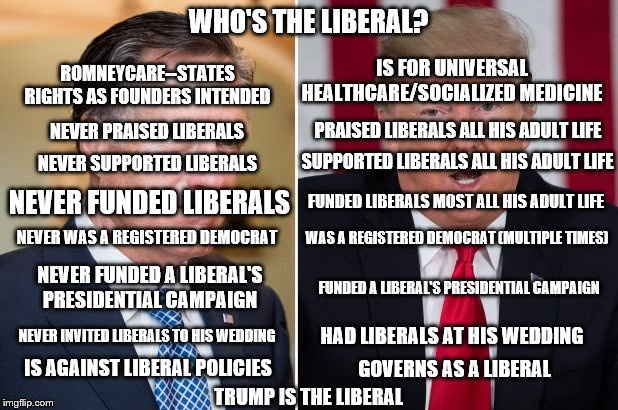 Who's the Liberal | WHO'S THE LIBERAL? ROMNEYCARE--STATES RIGHTS AS FOUNDERS INTENDED; IS FOR UNIVERSAL HEALTHCARE/SOCIALIZED MEDICINE; PRAISED LIBERALS ALL HIS ADULT LIFE; NEVER PRAISED LIBERALS; NEVER SUPPORTED LIBERALS; SUPPORTED LIBERALS ALL HIS ADULT LIFE; FUNDED LIBERALS MOST ALL HIS ADULT LIFE; NEVER FUNDED LIBERALS; WAS A REGISTERED DEMOCRAT (MULTIPLE TIMES); NEVER WAS A REGISTERED DEMOCRAT; NEVER FUNDED A LIBERAL'S PRESIDENTIAL CAMPAIGN; FUNDED A LIBERAL'S PRESIDENTIAL CAMPAIGN; NEVER INVITED LIBERALS TO HIS WEDDING; HAD LIBERALS AT HIS WEDDING; IS AGAINST LIBERAL POLICIES; GOVERNS AS A LIBERAL; TRUMP IS THE LIBERAL | image tagged in politics,romney,trump,liberal | made w/ Imgflip meme maker