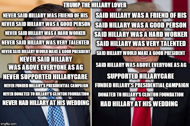 Trump Hillary Lover | TRUMP THE HILLARY LOVER; NEVER SAID HILLARY WAS FRIEND OF HIS; SAID HILLARY WAS A FRIEND OF HIS; SAID HILLARY WAS A GOOD PERSON; NEVER SAID HILLARY WAS A GOOD PERSON; NEVER SAID HILLARY WAS A HARD WORKER; SAID HILLARY WAS A HARD WORKER; NEVER SAID HILLARY WAS VERY TALENTED; SAID HILLARY WAS VERY TALENTED; NEVER SAID HILLARY WOULD MAKE A GOOD PRESIDENT; SAID HILLARY WOULD MAKE A GOOD PRESIDENT; NEVER SAID HILLARY WAS ABOVE EVERYONE AS AG; SAID HILLARY WAS ABOVE EVERYONE AS AG; SUPPORTED HILLARYCARE; NEVER SUPPORTED HILLARYCARE; NEVER FUNDED HILLARY'S PRESIDENTIAL CAMPAIGN; FUNDED HILLARY'S PRESIDENTIAL CAMPAIGN; DONATED TO HILLARY'S CLINTON FOUNDATION; NEVER DONATED TO HILLARY'S CLINTON FOUNDATION; NEVER HAD HILLARY AT HIS WEDDING; HAD HILLARY AT HIS WEDDING | image tagged in politics,romney,trump,hillary | made w/ Imgflip meme maker
