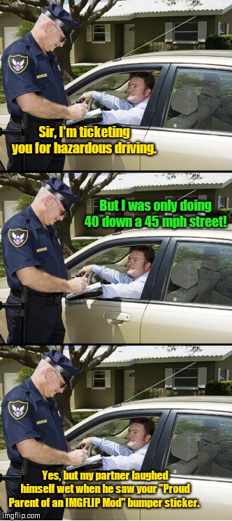 Your ticket, sir | Sir, I'm ticketing you for hazardous driving. But I was only doing 40 down a 45 mph street! Yes, but my partner laughed himself wet when he saw your "Proud Parent of an IMGFLIP Mod" bumper sticker. | image tagged in your ticket sir,imgflip mods,imgflip humor | made w/ Imgflip meme maker
