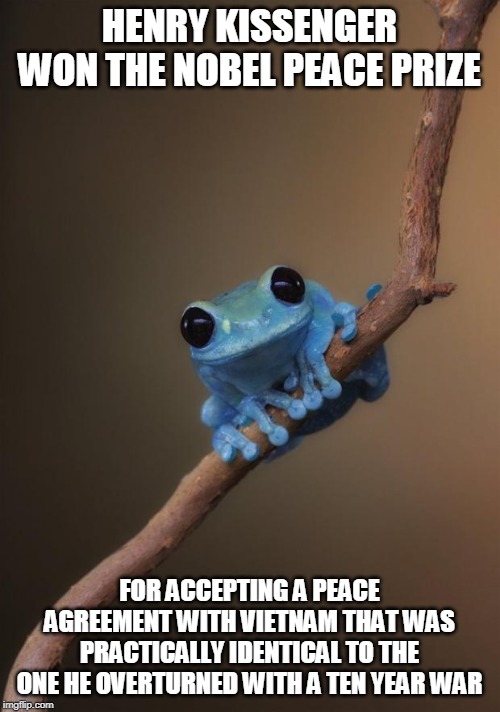 small fact frog | HENRY KISSENGER WON THE NOBEL PEACE PRIZE FOR ACCEPTING A PEACE AGREEMENT WITH VIETNAM THAT WAS PRACTICALLY IDENTICAL TO THE ONE HE OVERTURN | image tagged in small fact frog | made w/ Imgflip meme maker
