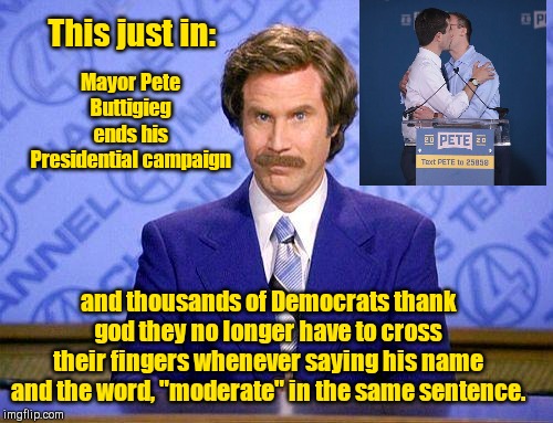 Buttigieg ends Presidential bid | This just in:; Mayor Pete Buttigieg ends his Presidential campaign; and thousands of Democrats thank god they no longer have to cross their fingers whenever saying his name and the word, "moderate" in the same sentence. | image tagged in anchorman news update,pete buttigieg,liberals,identity politics,election 2020 | made w/ Imgflip meme maker