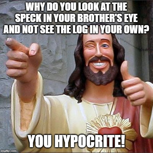 Buddy Christ Meme | WHY DO YOU LOOK AT THE SPECK IN YOUR BROTHER'S EYE AND NOT SEE THE LOG IN YOUR OWN? YOU HYPOCRITE! | image tagged in memes,buddy christ | made w/ Imgflip meme maker