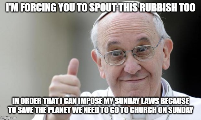Pope francis | I'M FORCING YOU TO SPOUT THIS RUBBISH TOO IN ORDER THAT I CAN IMPOSE MY SUNDAY LAWS BECAUSE TO SAVE THE PLANET WE NEED TO GO TO CHURCH ON SU | image tagged in pope francis | made w/ Imgflip meme maker