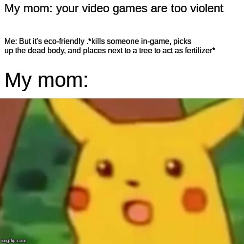When your mom says your video games are too violent. | My mom: your video games are too violent; Me: But it's eco-friendly .*kills someone in-game, picks up the dead body, and places next to a tree to act as fertilizer*; My mom: | image tagged in memes,surprised pikachu,lol,funny,funny memes,funny meme | made w/ Imgflip meme maker