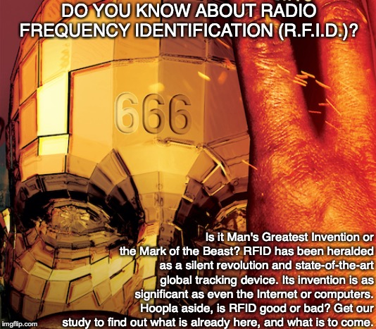 DO YOU KNOW ABOUT RADIO FREQUENCY IDENTIFICATION (R.F.I.D.)? Is it Man's Greatest Invention or the Mark of the Beast? RFID has been heralded as a silent revolution and state-of-the-art global tracking device. Its invention is as significant as even the Internet or computers. Hoopla aside, is RFID good or bad? Get our study to find out what is already here, and what is to come. | image tagged in end times,bible,god,technology,666,jesus | made w/ Imgflip meme maker