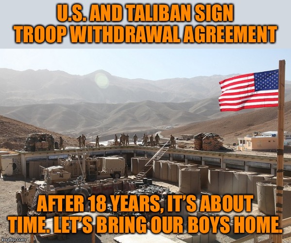 Late is better than never. | U.S. AND TALIBAN SIGN TROOP WITHDRAWAL AGREEMENT; AFTER 18 YEARS, IT’S ABOUT TIME. LET’S BRING OUR BOYS HOME. | image tagged in us base in afghanistan,taliban,afghanistan,war,support our troops,troops | made w/ Imgflip meme maker